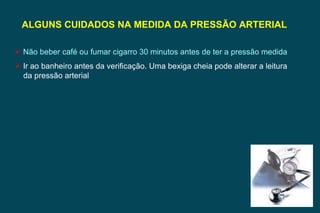 ALGUNS CUIDADOS NA MEDIDA DA PRESSÃO ARTERIAL  Não beber café ou fumar cigarro 30 minutos antes de ter a pressão medida Ir ao banheiro antes da verificação. Uma bexiga cheia pode alterar a leitura da pressão arterial 