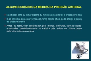 ALGUNS CUIDADOS NA MEDIDA DA PRESSÃO ARTERIAL  Não beber café ou fumar cigarro 30 minutos antes de ter a pressão medida Ir ao banheiro antes da verificação. Uma bexiga cheia pode alterar a leitura da pressão arterial Antes  do  teste, ficar  sentado por, pelo  menos, 5 minutos, com as costas encostadas  confortavelmente  na  cadeira,  pés  soltos  no  chão e  braço estendido sobre uma mesa 