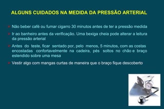 ALGUNS CUIDADOS NA MEDIDA DA PRESSÃO ARTERIAL  Não beber café ou fumar cigarro 30 minutos antes de ter a pressão medida Ir ao banheiro antes da verificação. Uma bexiga cheia pode alterar a leitura da pressão arterial Antes  do  teste, ficar  sentado por, pelo  menos, 5 minutos, com as costas encostadas  confortavelmente  na  cadeira,  pés  soltos  no  chão e  braço estendido sobre uma mesa Vestir algo com mangas curtas de maneira que o braço fique descoberto 