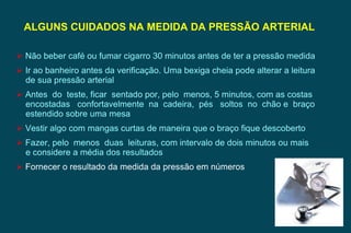 Não beber café ou fumar cigarro 30 minutos antes de ter a pressão medida Ir ao banheiro antes da verificação. Uma bexiga cheia pode alterar a leitura de sua pressão arterial Antes  do  teste, ficar  sentado por, pelo  menos, 5 minutos, com as costas encostadas  confortavelmente  na  cadeira,  pés  soltos  no  chão e  braço estendido sobre uma mesa Vestir algo com mangas curtas de maneira que o braço fique descoberto Fazer, pelo  menos  duas  leituras, com intervalo de dois minutos ou mais e considere a média dos resultados Fornecer o resultado da medida da pressão em números ALGUNS CUIDADOS NA MEDIDA DA PRESSÃO ARTERIAL  