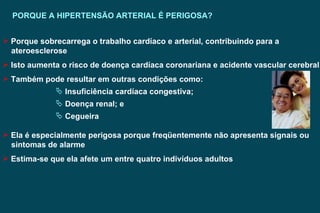 PORQUE A HIPERTENSÃO ARTERIAL É PERIGOSA? Porque sobrecarrega o trabalho cardíaco e arterial, contribuindo para a  ateroesclerose Isto aumenta o risco de doença cardíaca coronariana e acidente vascular cerebral Também pode resultar em outras condições como: Insuficiência cardíaca congestiva; Doença renal; e Cegueira Ela é especialmente perigosa porque freqüentemente não apresenta signais ou sintomas de alarme Estima-se que ela afete um entre quatro indivíduos adultos  