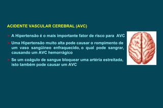 ACIDENTE VASCULAR CEREBRAL (AVC) A Hipertensão é o mais importante fator de risco para  AVC Uma Hipertensão muito alta pode causar o rompimento de  um  vaso  sangüíneo  enfraquecido, o  qual  pode  sangrar, causando um AVC hemorrágico Se um coágulo de sangue bloquear uma artéria estreitada,  isto também pode causar um AVC  
