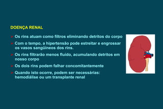 DOENÇA RENAL   Os rins atuam como filtros eliminando detritos do corpo Com o tempo, a hipertensão pode estreitar e engrossar os vasos sangüíneos dos rins. Os rins filtrarão menos fluído, acumulando detritos em  nosso corpo Os dois rins podem falhar concomitantemente Quando isto ocorre, podem ser necessárias:  hemodiálise ou um transplante renal 