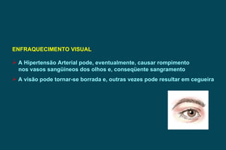 ENFRAQUECIMENTO VISUAL A Hipertensão Arterial pode, eventualmente, causar rompimento nos vasos sangüíneos dos olhos e, conseqüente sangramento A visão pode tornar-se borrada e, outras vezes pode resultar em cegueira 