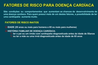 FATORES DE RISCO PARA DOENÇA CARDÍACA São  condições  ou  comportamentos  que  aumentam as chances de  desenvolvimento de uma doença cardíaca. Para quem possui mais de um destes fatores, a possibilidade de ter uma cardiopatia  aumenta muito. FATORES DE RISCO INATOS IDADE (55 anos ou mais para homens e 65 ou mais para mulheres) HISTÓRIA FAMILIAR DE DOENÇA CARDÍACA: ter o pai ou um irmão com cardiopatia diagnosticada antes da idade de 55anos ou ter a mãe ou uma irmã diagnosticada antes da idade de 65 anos 