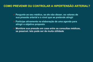 COMO PREVENIR OU CONTROLAR A HIPERTENSÃO ARTERIAL? Pergunte ao seu médico, se ele não disser, os valores de sua pressão arterial e o nível que se pretende atingir  Participe ativamente na elaboração de uma agenda para atingir o objetivo proposto Monitore sua pressão em casa entre as consultas médicas, se possível. Isto pode ser de muita útilidade 