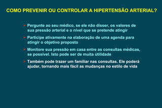 COMO PREVENIR OU CONTROLAR A HIPERTENSÃO ARTERIAL? Pergunte ao seu médico, se ele não disser, os valores de sua pressão arterial e o nível que se pretende atingir  Participe ativamente na elaboração de uma agenda para atingir o objetivo proposto Monitore sua pressão em casa entre as consultas médicas, se possível. Isto pode ser de muita útilidade Também pode trazer um familiar nas consultas. Ele poderá ajudar, tornando mais fácil as mudanças no estilo de vida 