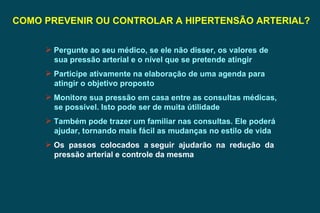 COMO PREVENIR OU CONTROLAR A HIPERTENSÃO ARTERIAL? Pergunte ao seu médico, se ele não disser, os valores de sua pressão arterial e o nível que se pretende atingir  Participe ativamente na elaboração de uma agenda para atingir o objetivo proposto Monitore sua pressão em casa entre as consultas médicas, se possível. Isto pode ser de muita útilidade Também pode trazer um familiar nas consultas. Ele poderá ajudar, tornando mais fácil as mudanças no estilo de vida Os  passos  colocados  a seguir  ajudarão  na  redução  da pressão arterial e controle da mesma 