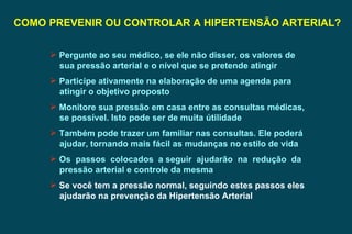 COMO PREVENIR OU CONTROLAR A HIPERTENSÃO ARTERIAL? Pergunte ao seu médico, se ele não disser, os valores de sua pressão arterial e o nível que se pretende atingir  Participe ativamente na elaboração de uma agenda para atingir o objetivo proposto Monitore sua pressão em casa entre as consultas médicas, se possível. Isto pode ser de muita útilidade Também pode trazer um familiar nas consultas. Ele poderá ajudar, tornando mais fácil as mudanças no estilo de vida Os  passos  colocados  a seguir  ajudarão  na  redução  da pressão arterial e controle da mesma Se você tem a pressão normal, seguindo estes passos eles ajudarão na prevenção da Hipertensão Arterial 