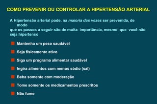 COMO PREVENIR OU CONTROLAR A HIPERTENSÃO ARTERIAL A Hipertensão arterial pode, na  maioria das vezes  ser prevenida, de modo que os passos a seguir são de muita  importância, mesmo  que  você não seja hipertenso Mantenha um peso saudável Seja físicamente ativo Siga um programa alimentar saudável Ingira alimentos com menos sódio (sal) Beba somente com moderação Tome somente os medicamentos prescritos Não fume 