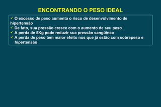 ENCONTRANDO O PESO IDEAL O excesso de peso aumenta o risco de desenvolvimento de hipertensão De fato, sua pressão cresce com o aumento de seu peso A perda de 5Kg pode reduzir sua pressão sangüínea A perda de peso tem maior efeito nos que já estão com sobrepeso e  hipertensão 