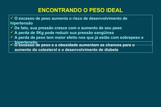 ENCONTRANDO O PESO IDEAL O excesso de peso aumenta o risco de desenvolvimento de hipertensão De fato, sua pressão cresce com o aumento de seu peso A perda de 5Kg pode reduzir sua pressão sangüínea A perda de peso tem maior efeito nos que já estão com sobrepeso e  hipertensão O excesso de peso e a obesidade aumentam as chances para o  aumento do colesterol e o desenvolvimento de diabete 