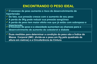 ENCONTRANDO O PESO IDEAL O excesso de peso aumenta o risco de desenvolvimento de hipertensão De fato, sua pressão cresce com o aumento de seu peso A perda de 5Kg pode reduzir sua pressão sangüínea A perda de peso tem maior efeito nos que já estão com sobrepeso e  hipertensão O excesso de peso e a obesidade aumentam as chances para o  desenvolvimento de aumento do colesterol e diabete Duas medidas para determinar a condição do peso são o Índice de  Massa  Corporal (IMC: divide-se o peso em Kg pelo quadrado da altura em metros) e a Circuferência da Cintura 