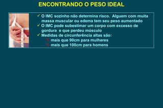 ENCONTRANDO O PESO IDEAL O IMC sozinho não determina risco.  Alguem com muita massa muscular ou edema tem seu peso aumentado O IMC pode subestimar um corpo com excesso de gordura  e que perdeu músculo Medidas de circunferência altas são: mais que 90cm para mulheres mais que 100cm para homens  