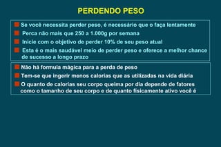 PERDENDO PESO Se você necessita perder peso, é necessário que o faça lentamente Perca não mais que 250 a 1.000g por semana Inicie com o objetivo de perder 10% de seu peso atual Esta é o mais saudável meio de perder peso e oferece a melhor chance de sucesso a longo prazo Não há formula mágica para a perda de peso Tem-se que ingerir menos calorias que as utilizadas na vida diária O quanto de calorias seu corpo queima por dia depende de fatores  como o tamanho de seu corpo e de quanto físicamente ativo você é  
