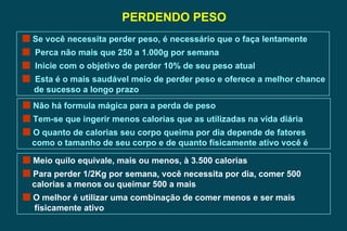 PERDENDO PESO Se você necessita perder peso, é necessário que o faça lentamente Perca não mais que 250 a 1.000g por semana Inicie com o objetivo de perder 10% de seu peso atual Esta é o mais saudável meio de perder peso e oferece a melhor chance de sucesso a longo prazo Não há formula mágica para a perda de peso Tem-se que ingerir menos calorias que as utilizadas na vida diária O quanto de calorias seu corpo queima por dia depende de fatores  como o tamanho de seu corpo e de quanto físicamente ativo você é   Meio quilo equivale, mais ou menos, à 3.500 calorias  Para perder 1/2Kg por semana, você necessita por dia, comer 500 calorias a menos ou queimar 500 a mais O melhor é utilizar uma combinação de comer menos e ser mais  físicamente ativo  