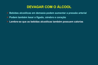 DEVAGAR COM O ÁLCOOL Bebidas alcoólicas em demasia podem aumentar a pressão arterial Podem também lesar o fígado, cérebro e coração Lembre-se que as bebidas alcoólicas também possuem calorias 
