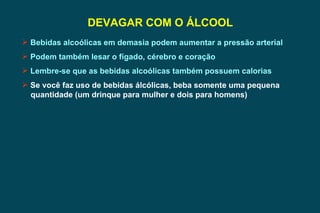 DEVAGAR COM O ÁLCOOL Bebidas alcoólicas em demasia podem aumentar a pressão arterial Podem também lesar o fígado, cérebro e coração Lembre-se que as bebidas alcoólicas também possuem calorias Se você faz uso de bebidas álcólicas, beba somente uma pequena  quantidade (um drinque para mulher e dois para homens) 