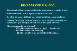 DEVAGAR COM O ÁLCOOL Bebidas alcoólicas em demasia podem aumentar a pressão arterial Podem também lesar o fígado, cérebro e coração Lembre-se que as bebidas alcoólicas também possuem calorias Se você faz uso de bebidas álcólicas, beba somente uma pequena  quantidade (um drinque para mulher e dois para homens) O que representa um drinque? 330 ml de cerveja (regular ou ligth) (150 calorias) 150 ml de vinho (100 calorias) 30 ml de whisky (ou equivalente) (100 calorias) 