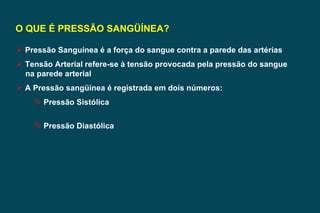 O QUE É PRESSÃO SANGÜÍNEA? Pressão Sanguínea é a força do sangue contra a parede das artérias Tensão Arterial refere-se à tensão provocada pela pressão do sangue na parede arterial A Pressão sangüínea é registrada em dois números: Pressão Sistólica Pressão Diastólica 