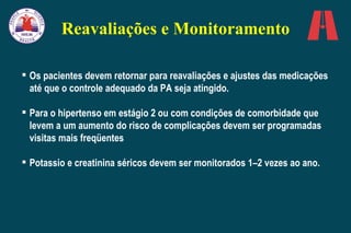 Reavaliações e Monitoramento Os pacientes devem retornar para reavaliações e ajustes das medicações até que o controle adequado da PA seja atingido.  Para o hipertenso em estágio 2 ou com condições de comorbidade que levem a um aumento do risco de complicações devem ser programadas visitas mais freqüentes Potassio e creatinina séricos devem ser monitorados 1–2 vezes ao ano. 