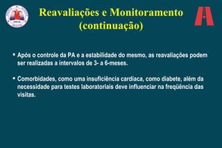 Após o controle da PA e a estabilidade do mesmo, as reavaliações podem ser realizadas a intervalos de 3- a 6-meses.  Comorbidades, como uma insuficiência cardíaca, como diabete, além da necessidade para testes laboratoriais deve   influenciar na freqüência das visitas.   Reavaliações e Monitoramento (continuação) 