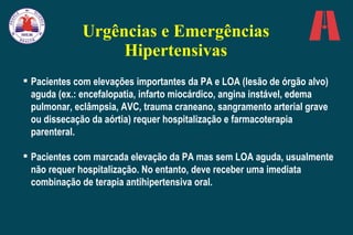 Urgências e Emergências Hipertensivas Pacientes com elevações importantes da PA e LOA (lesão de órgão alvo) aguda (ex.: encefalopatia, infarto miocárdico, angina instável, edema pulmonar, eclâmpsia, AVC, trauma craneano, sangramento arterial grave ou dissecação da aórtia) requer hospitalização e farmacoterapia parenteral. Pacientes com marcada elevação da PA mas sem LOA aguda, usualmente não requer hospitalização. No entanto, deve receber uma imediata combinação de terapia antihipertensiva oral. 