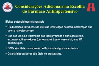 Considerações Adicionais na Escolha do Fármaco Antihipertensivo Efeitos potencialmente favoráveis Os diuréticos tiazídicos são úteis na lentificação da desmineralização que ocorre na osteoporose. BBs são úteis no tratamento das taquiarritimias e fibrilação atriais, enxaqueca, tireotoxicose (curto prazo), tremor essencial, e na HA pericirúrgica. BCCs são úteis na síndrome de Raynaud e algumas arritmias. Os alfa-bloqueadores são úteis no prostatismo. 
