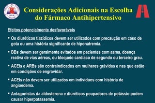 Considerações Adicionais na Escolha do Fármaco Antihipertensivo Efeitos potencialmente desfavoráveis Os diuréticos tiazídicos devem ser utilizados com precaução em caso de gota ou uma história significante de hiponatremia. BBs devem ser geralmente evitados em pacientes com asma, doença reativa de vias aéreas, ou bloqueio cardíaco de segundo ou terceiro grau. ACEIs e ARBs são contraindicados em mulheres grávidas e nas que estão em condições de engravidar. ACEIs não devem ser utilizados em indivíduos com história de angioedema.  Antagonistas da aldosterona e diuréticos poupadores de potássio podem causar hiperpotassemia. 