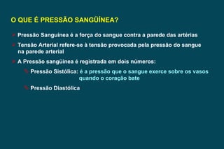 O QUE É PRESSÃO SANGÜÍNEA? Pressão Sanguínea é a força do sangue contra a parede das artérias Tensão Arterial refere-se à tensão provocada pela pressão do sangue na parede arterial A Pressão sangüínea é registrada em dois números: Pressão Sistólica:  é a pressão que o sangue exerce sobre os vasos  quando o coração bate Pressão Diastólica 