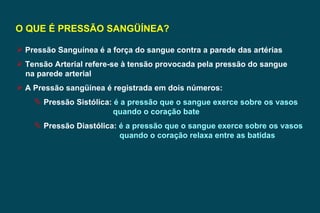 O QUE É PRESSÃO SANGÜÍNEA? Pressão Sanguínea é a força do sangue contra a parede das artérias Tensão Arterial refere-se à tensão provocada pela pressão do sangue na parede arterial A Pressão sangüínea é registrada em dois números: Pressão Sistólica:  é a pressão que o sangue exerce sobre os vasos  quando o coração bate Pressão Diastólica:  é a pressão que o sangue exerce sobre os vasos quando o coração relaxa entre as batidas   