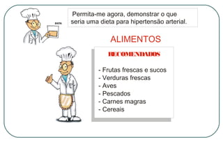 Permita-me agora, demonstrar o que
seria uma dieta para hipertensão arterial.

ALIMENTOS
R
ECOMENDADOS
- Frutas frescas e sucos
- Verduras frescas
- Aves
- Pescados
- Carnes magras
- Cereais

 