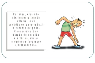 Po r si só , e le s n ã o
d im in u e m a te n sã o
a r te r ia l, m a s
c o n tr ib u e m p a r a r e d u z ir
o e xce sso d e p e so .
C o n se rva r o b o m
e sta d o d o co ra çã o
e a r té r ia s, a liv ia r
o e stre ss e fa v o re c e r
o r e la x a m e n to .

M IN IS T É R IO D A S A Ú D E
C o o r d e n a ç ã o d e D o e n ç a s C r ô n ic o - D e g e n e r a t iv a s

 