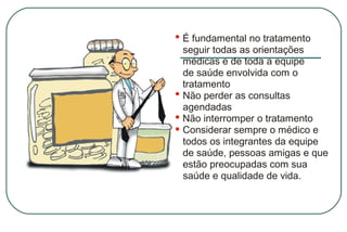 É fundamental no tratamento
seguir todas as orientações
médicas e de toda a equipe
de saúde envolvida com o
tratamento
Não perder as consultas
agendadas
Não interromper o tratamento
Considerar sempre o médico e
todos os integrantes da equipe
de saúde, pessoas amigas e que
estão preocupadas com sua
saúde e qualidade de vida.

 