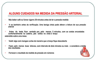 ALGUNS CUIDADOS NA MEDIDA DA PRESSÃO ARTERIAL




Não beber café ou fumar cigarro 30 minutos antes de ter a pressão medida
Ir ao banheiro antes da verificação. Uma bexiga cheia pode alterar a leitura de sua pressão
arterial

Antes do teste, ficar sentado por, pelo menos, 5 minutos, com as costas encostadas
confortavelmente na cadeira, pés soltos no chão e braço
estendido sobre uma mesa







Vestir algo com mangas curtas de maneira que o braço fique descoberto
Fazer, pelo menos duas leituras, com intervalo de dois minutos ou mais e considere a média
dos resultados
Fornecer o resultado da medida da pressão em números

 