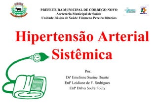 Hipertensão Arterial
Sistêmica
Por:
Drª Emelinne Sueine Duarte
Enfª Leidiane de F. Rodrigues
Enfª Dalva Sodré Fouly
PREFEITURA MUNICIPAL DE CÓRREGO NOVO
Secretaria Municipal de Saúde
Unidade Básica de Saúde Filomeno Pereira Bitarães
 