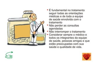 É fundamental no tratamento
seguir todas as orientações
médicas e de toda a equipe
de saúde envolvida com o
tratamento
Não perder as consultas
agendadas
Não interromper o tratamento
Considerar sempre o médico e
todos os integrantes da equipe
de saúde, pessoas amigas e que
estão preocupadas com sua
saúde e qualidade de vida.
 