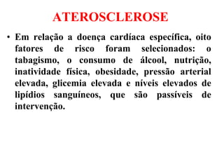 ATEROSCLEROSE
• Em relação a doença cardíaca específica, oito
fatores de risco foram selecionados: o
tabagismo, o consumo de álcool, nutrição,
inatividade física, obesidade, pressão arterial
elevada, glicemia elevada e níveis elevados de
lipídios sanguíneos, que são passíveis de
intervenção.
 