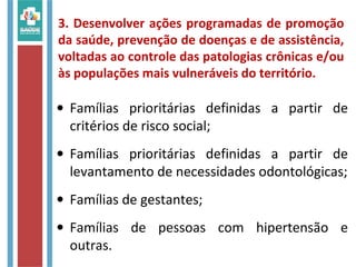 3. Desenvolver ações programadas de promoção
da saúde, prevenção de doenças e de assistência,
voltadas ao controle das patologias crônicas e/ou
às populações mais vulneráveis do território.
• Famílias prioritárias definidas a partir de
critérios de risco social;
• Famílias prioritárias definidas a partir de
levantamento de necessidades odontológicas;
• Famílias de gestantes;
• Famílias de pessoas com hipertensão e
outras.
 