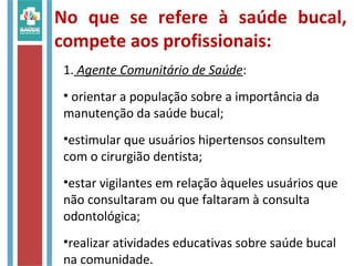 No que se refere à saúde bucal,
compete aos profissionais:
1. Agente Comunitário de Saúde:
• orientar a população sobre a importância da
manutenção da saúde bucal;
•estimular que usuários hipertensos consultem
com o cirurgião dentista;
•estar vigilantes em relação àqueles usuários que
não consultaram ou que faltaram à consulta
odontológica;
•realizar atividades educativas sobre saúde bucal
na comunidade.
 