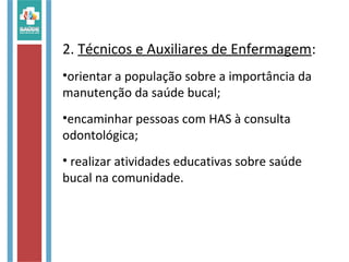 2. Técnicos e Auxiliares de Enfermagem:
•orientar a população sobre a importância da
manutenção da saúde bucal;
•encaminhar pessoas com HAS à consulta
odontológica;
• realizar atividades educativas sobre saúde
bucal na comunidade.
 