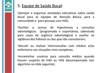 5. Equipe de Saúde Bucal:
•planejar e organizar atividades educativas sobre saúde
bucal para as equipes de Atenção Básica, para a
comunidade e para pessoas com HAS;
•facilitar o acesso de hipertensos a consultas
odontológicas (programada e espontânea, sobretudo
para casos de urgência odontológica) e auxiliar na
vigilância dos faltosos ou dos que não consultaram;
•discutir ou realizar interconsultas com médico e/ou
enfermeira nas situações mais complexas;
•encaminhar usuários para consulta médica quando
houver suspeita de HAS ou HAS descompensada (ver
algoritmo no slide seguinte).
 