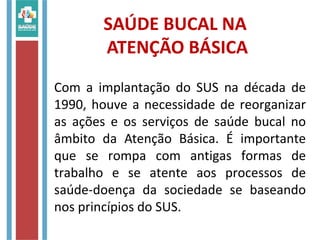 SAÚDE BUCAL NA
ATENÇÃO BÁSICA
Com a implantação do SUS na década de
1990, houve a necessidade de reorganizar
as ações e os serviços de saúde bucal no
âmbito da Atenção Básica. É importante
que se rompa com antigas formas de
trabalho e se atente aos processos de
saúde-doença da sociedade se baseando
nos princípios do SUS.
 