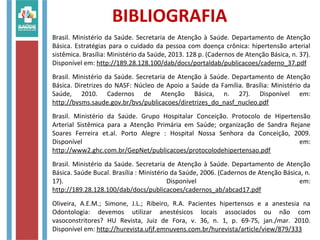 BIBLIOGRAFIA
Brasil. Ministério da Saúde. Secretaria de Atenção à Saúde. Departamento de Atenção
Básica. Estratégias para o cuidado da pessoa com doença crônica: hipertensão arterial
sistêmica. Brasília: Ministério da Saúde, 2013. 128 p. (Cadernos de Atenção Básica, n. 37).
Disponível em: http://189.28.128.100/dab/docs/portaldab/publicacoes/caderno_37.pdf
Brasil. Ministério da Saúde. Secretaria de Atenção à Saúde. Departamento de Atenção
Básica. Diretrizes do NASF: Núcleo de Apoio a Saúde da Família. Brasília: Ministério da
Saúde, 2010. Cadernos de Atenção Básica, n. 27). Disponível em:
http://bvsms.saude.gov.br/bvs/publicacoes/diretrizes_do_nasf_nucleo.pdf
Brasil. Ministério da Saúde. Grupo Hospitalar Conceição. Protocolo de Hipertensão
Arterial Sistêmica para a Atenção Primária em Saúde; organização de Sandra Rejane
Soares Ferreira et.al. Porto Alegre : Hospital Nossa Senhora da Conceição, 2009.
Disponível em:
http://www2.ghc.com.br/GepNet/publicacoes/protocolodehipertensao.pdf
Brasil. Ministério da Saúde. Secretaria de Atenção à Saúde. Departamento de Atenção
Básica. Saúde Bucal. Brasília : Ministério da Saúde, 2006. (Cadernos de Atenção Básica, n.
17). Disponível em:
http://189.28.128.100/dab/docs/publicacoes/cadernos_ab/abcad17.pdf
Oliveira, A.E.M.; Simone, J.L.; Ribeiro, R.A. Pacientes hipertensos e a anestesia na
Odontologia: devemos utilizar anestésicos locais associados ou não com
vasoconstritores? HU Revista, Juiz de Fora, v. 36, n. 1, p. 69-75, jan./mar. 2010.
Disponível em: http://hurevista.ufjf.emnuvens.com.br/hurevista/article/view/879/333
 