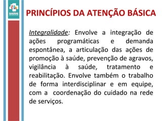 Integralidade: Envolve a integração de
ações programáticas e demanda
espontânea, a articulação das ações de
promoção à saúde, prevenção de agravos,
vigilância à saúde, tratamento e
reabilitação. Envolve também o trabalho
de forma interdisciplinar e em equipe,
com a coordenação do cuidado na rede
de serviços.
PRINCÍPIOS DA ATENÇÃO BÁSICA
 