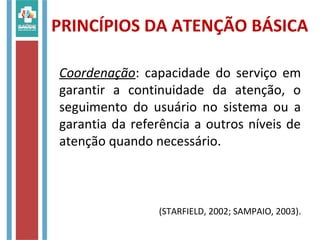 Coordenação: capacidade do serviço em
garantir a continuidade da atenção, o
seguimento do usuário no sistema ou a
garantia da referência a outros níveis de
atenção quando necessário.
(STARFIELD, 2002; SAMPAIO, 2003).
PRINCÍPIOS DA ATENÇÃO BÁSICA
 
