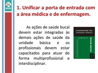 1. Unificar a porta de entrada com
a área médica e de enfermagem.
As ações de saúde bucal
devem estar integradas às
demais ações de saúde da
unidade básica e os
profissionais devem estar
capacitados para atuar de
forma multiprofissional e
interdisciplinar.
 