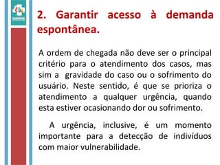 2. Garantir acesso à demanda
espontânea.
A ordem de chegada não deve ser o principal
critério para o atendimento dos casos, mas
sim a gravidade do caso ou o sofrimento do
usuário. Neste sentido, é que se prioriza o
atendimento a qualquer urgência, quando
esta estiver ocasionando dor ou sofrimento.
A urgência, inclusive, é um momento
importante para a detecção de indivíduos
com maior vulnerabilidade.
 
