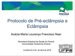 Protocolo de Pré-eclâmpsia e
Eclâmpsia
Acácia Maria Lourenço Francisco Nasr
Secretaria Estadual da Saúde do Paraná
Universidade Federal do Paraná
Curitiba 03 e 04 de abril de 2018
 