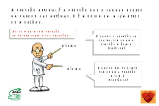 A p r e s s ã o a rte r i a l é a p r e s s ã o q u e o s a n g u e e x e r c e
n a p a r e d e d a s a r t é r i a s . E é m e d i d a e m m i lí m e t r o s
d e m e rc ú rio .
A o s e m e d i r e s ta p r e s s ã o
s e d e te r m i n a m d u a s p r e s s õ e s :                                              Q u a n d o o c o ra ç ã o s e
                                                                                                c o n tr a i te m o s u m a
                                                                         M Á X IM A               p re s s ã o m á x im a
                                                                                                        ( s i s t ó li c a )



                                                                                  M ÍN IM A    Q u a n d o e le s e d i la t a
                                                                                                te m o s u m a p r e s s ã o
                                                                                                          m ín im a
                                                                                                      ( d i a s t ó li c a )


                               M IN IS T É R IO D A S A Ú D E
           C o o r d e n a ç ã o d e D o e n ç a s C r ô n ic o - D e g e n e r a t iv a s
 